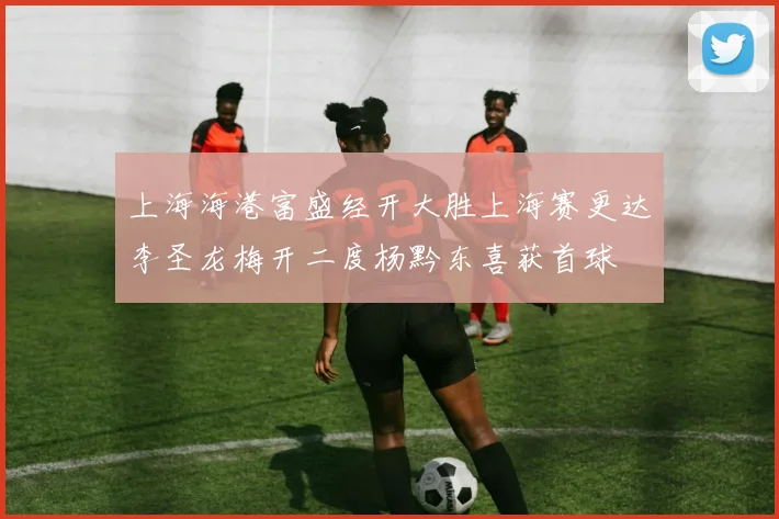 上海海港富盛经开大胜上海赛更达李圣龙梅开二度杨黔东喜获首球