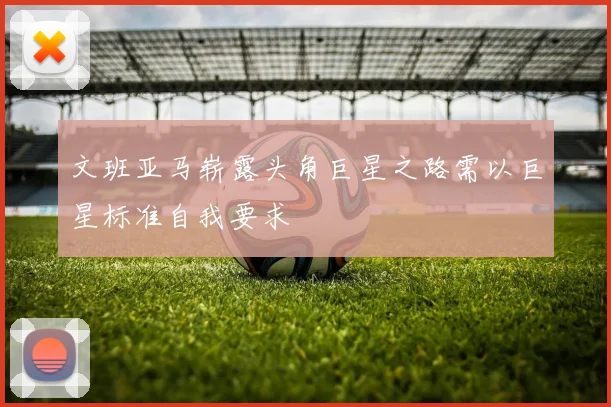 文班亚马崭露头角巨星之路需以巨星标准自我要求