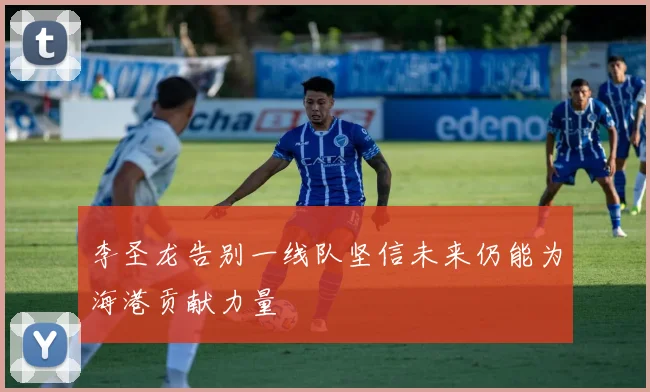 李圣龙告别一线队坚信未来仍能为海港贡献力量