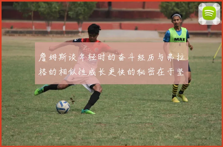 詹姆斯谈年轻时的奋斗经历与弗拉格的相似性成长更快的秘密在于坚持与磨炼