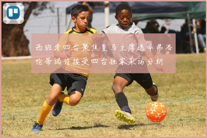 西班牙四台聚焦皇马主席选举弗洛伦蒂诺将接受四台独家采访分析