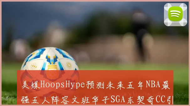 美媒HoopsHype预测未来五年NBA最强五人阵容文班华子SGA东契奇CC引发热议