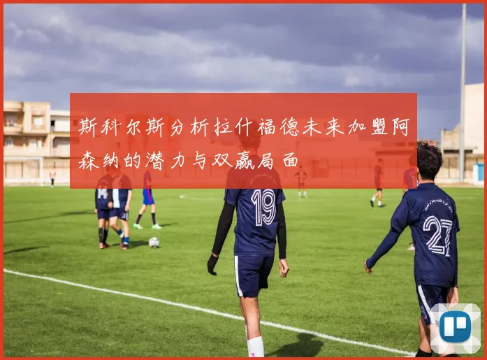 斯科尔斯分析拉什福德未来加盟阿森纳的潜力与双赢局面