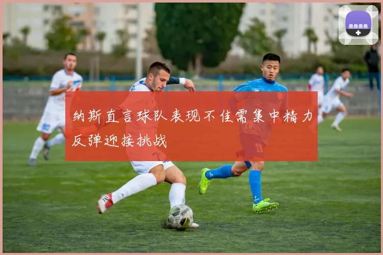 纳斯直言球队表现不佳需集中精力反弹迎接挑战