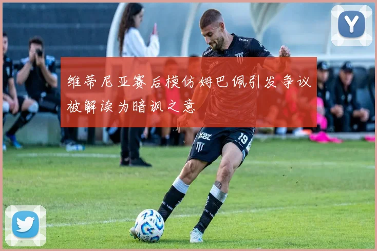 维蒂尼亚赛后模仿姆巴佩引发争议被解读为暗讽之意