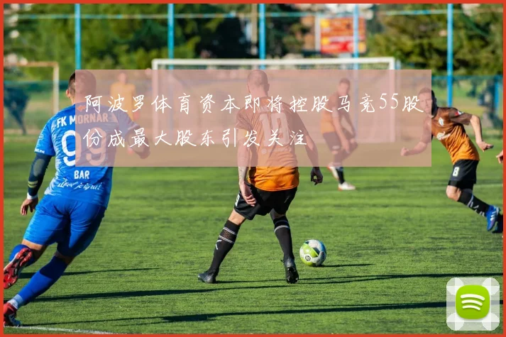阿波罗体育资本即将控股马竞55股份成最大股东引发关注