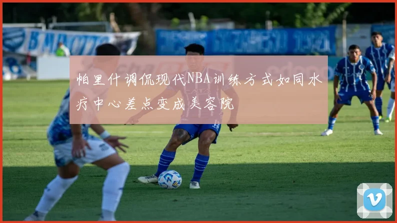 帕里什调侃现代NBA训练方式如同水疗中心差点变成美容院