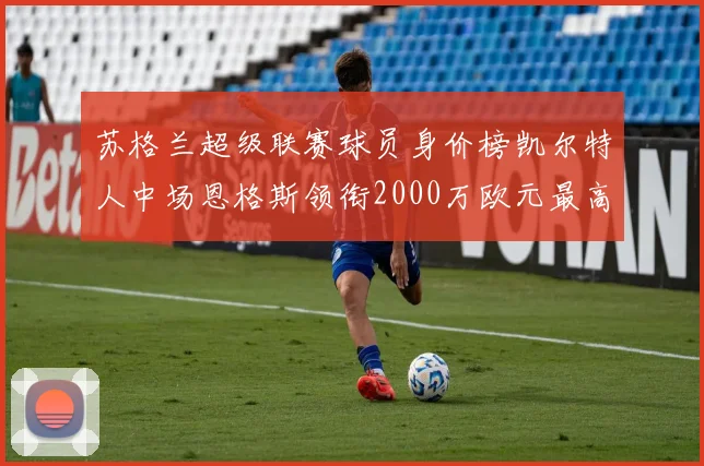 苏格兰超级联赛球员身价榜凯尔特人中场恩格斯领衔2000万欧元最高