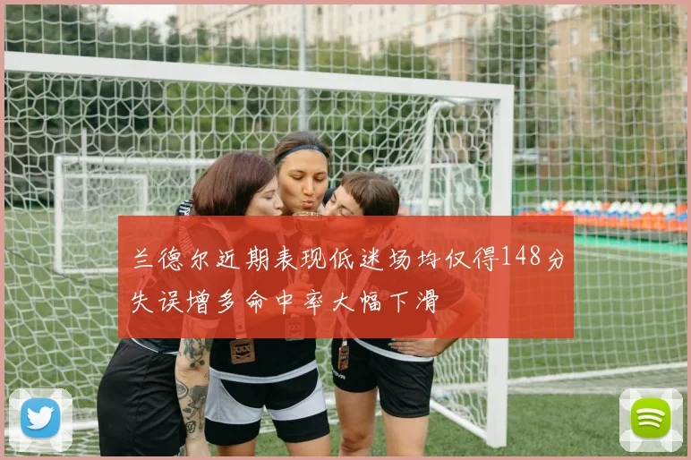 兰德尔近期表现低迷场均仅得148分失误增多命中率大幅下滑