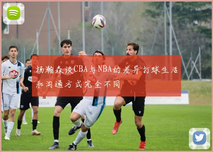 杨瀚森谈CBA与NBA的差异打球生活和沟通方式完全不同